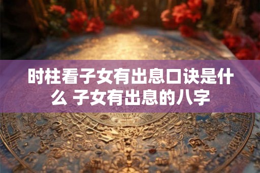 时柱看子女有出息口诀是什么 子女有出息的八字