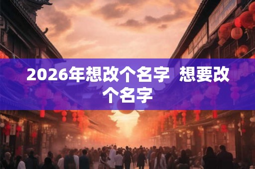 2026年想改个名字 想要改个名字 2026年想改个名字 想要改个名字