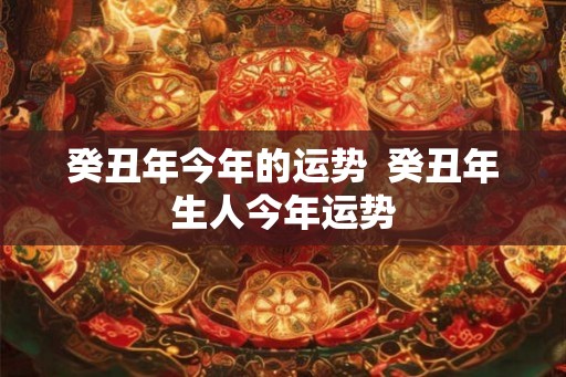 癸丑年今年的运势  癸丑年生人今年运势