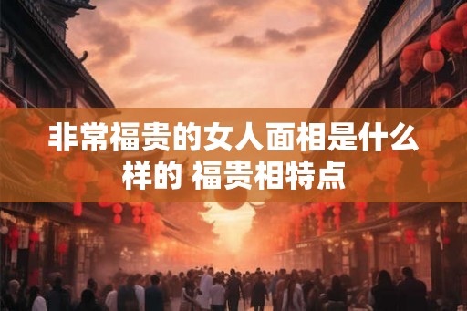 非常福贵的女人面相是什么样的 福贵相特点 非常福贵的女人面相是什么样的 福贵相特点