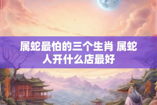 属蛇最怕的三个生肖 属蛇人开什么店最好 属蛇最怕的三个生肖 属蛇人开什么店最好