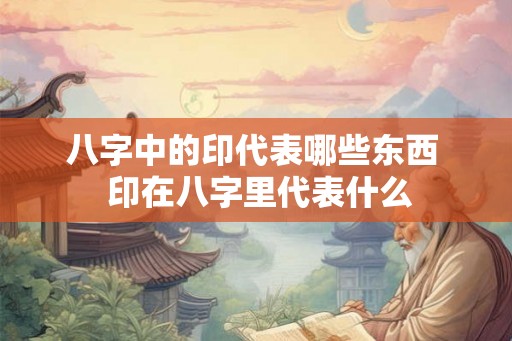 八字中的印代表哪些东西  印在八字里代表什么