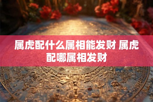 属虎配什么属相能发财 属虎配哪属相发财 属虎配什么属相能发财 属虎配哪属相发财
