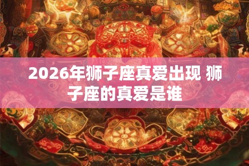 2026年狮子座真爱出现 狮子座的真爱是谁