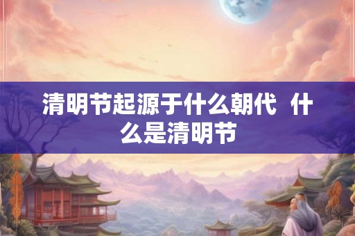 清明节起源于什么朝代 什么是清明节 清明节起源于什么朝代 什么是清明节