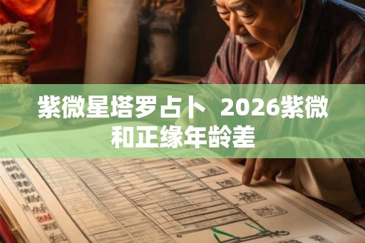 紫微星塔罗占卜 2026紫微和正缘年龄差 紫微星塔罗占卜 2026紫微和正缘年龄差