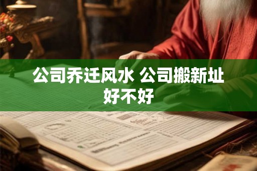 公司乔迁风水 公司搬新址好不好 公司乔迁风水 公司搬新址好不好