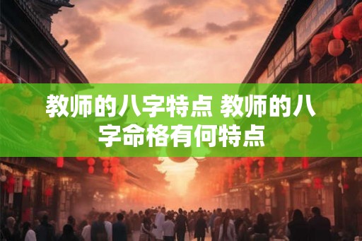 教师的八字特点 教师的八字命格有何特点