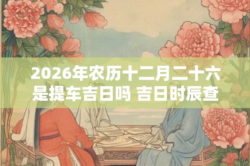 2026年农历十二月二十六是提车吉日吗 吉日时辰查询