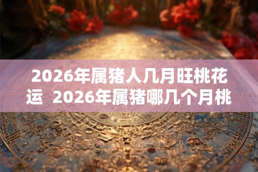 2026年属猪人几月旺桃花运  2026年属猪哪几个月桃花旺
