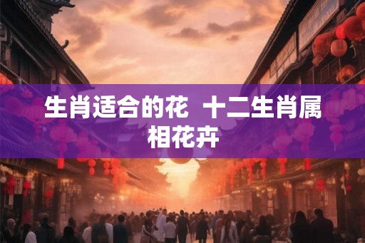 生肖适合的花  十二生肖属相花卉