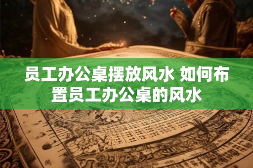 员工办公桌摆放风水 如何布置员工办公桌的风水