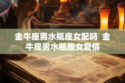 金牛座男水瓶座女配吗  金牛座男水瓶座女爱情