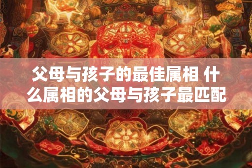 父母与孩子的最佳属相 什么属相的父母与孩子最匹配