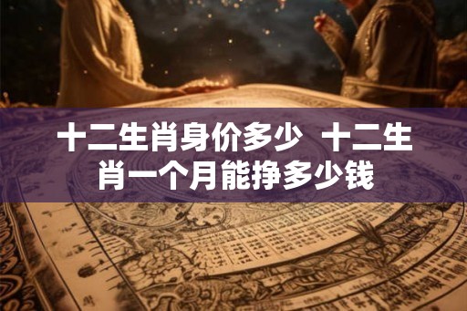 十二生肖身价多少 十二生肖一个月能挣多少钱 十二生肖身价多少 十二生肖一个月能挣多少钱