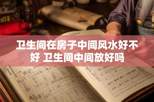 卫生间在房子中间风水好不好 卫生间中间放好吗