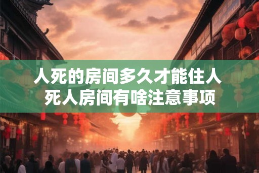 人死的房间多久才能住人 死人房间有啥注意事项 人死的房间多久才能住人 死人房间有啥注意事项