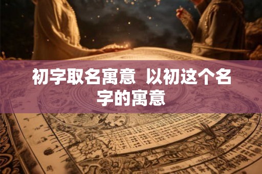 初字取名寓意  以初这个名字的寓意