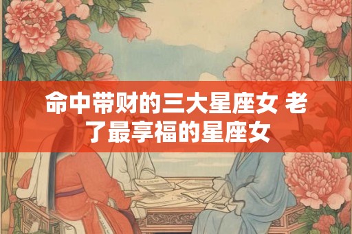 命中带财的三大星座女 老了最享福的星座女