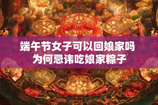 端午节女子可以回娘家吗 为何忌讳吃娘家粽子
