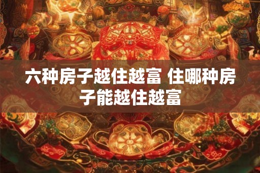 六种房子越住越富 住哪种房子能越住越富 六种房子越住越富 住哪种房子能越住越富