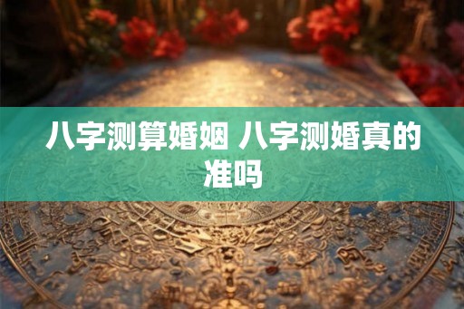 八字测算婚姻 八字测婚真的准吗 八字测算婚姻 八字测婚真的准吗