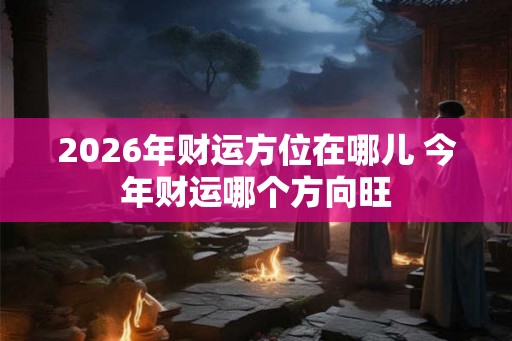 2026年财运方位在哪儿 今年财运哪个方向旺 2026年财运方位在哪儿 今年财运哪个方向旺