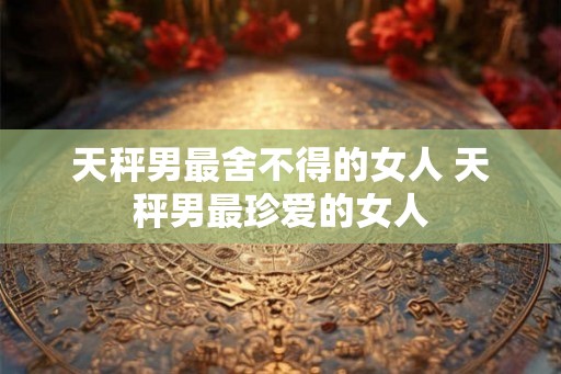 天秤男最舍不得的女人 天秤男最珍爱的女人