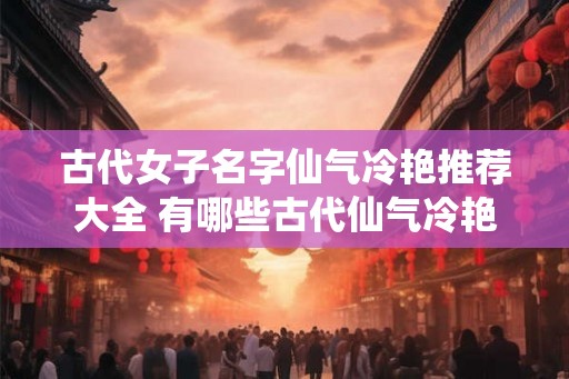 古代女子名字仙气冷艳推荐大全 有哪些古代仙气冷艳的女子名字推荐 古代女子名字仙气冷艳推荐大全 有哪些古代仙气冷艳的女子名字推荐