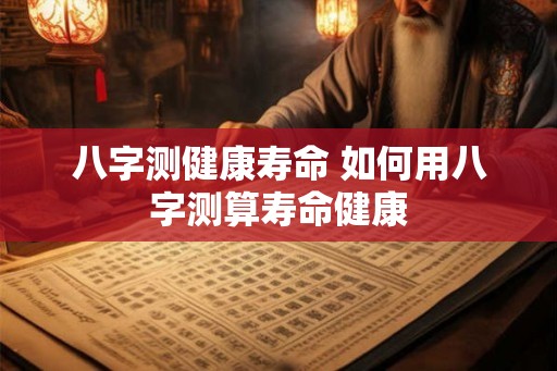 八字测健康寿命 如何用八字测算寿命健康