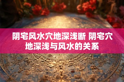 阴宅风水穴地深浅断 阴宅穴地深浅与风水的关系