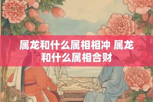 属龙和什么属相相冲 属龙和什么属相合财