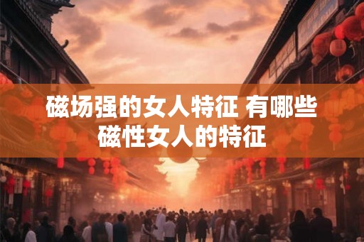 磁场强的女人特征 有哪些磁性女人的特征