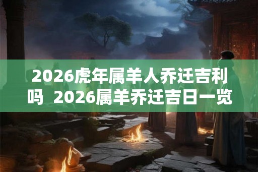 2026虎年属羊人乔迁吉利吗  2026属羊乔迁吉日一览表