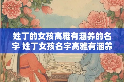 姓丁的女孩高雅有涵养的名字 姓丁女孩名字高雅有涵养