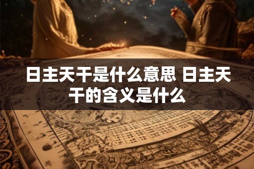 日主天干是什么意思 日主天干的含义是什么 日主天干是什么意思 日主天干的含义是什么