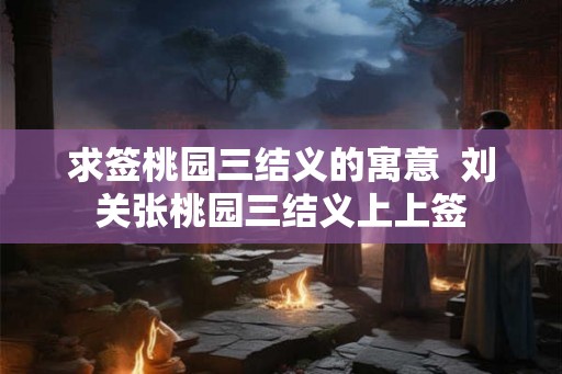 求签桃园三结义的寓意  刘关张桃园三结义上上签