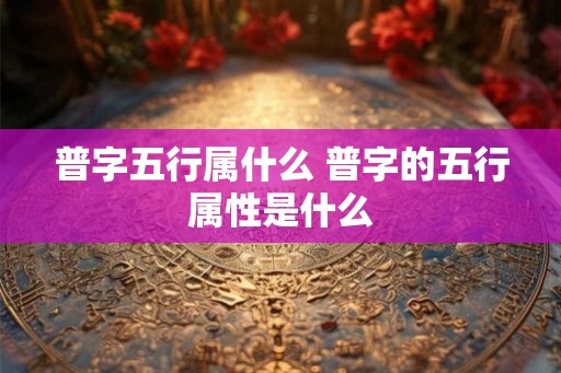 普字五行属什么 普字的五行属性是什么