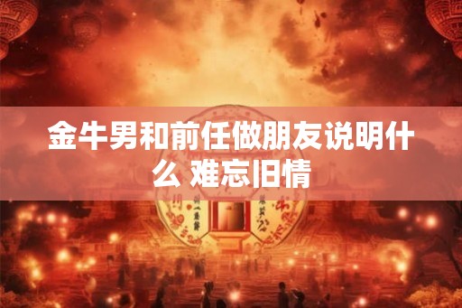 金牛男和前任做朋友说明什么 难忘旧情
