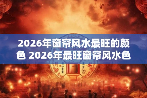 2026年窗帘风水最旺的颜色 2026年最旺窗帘风水色