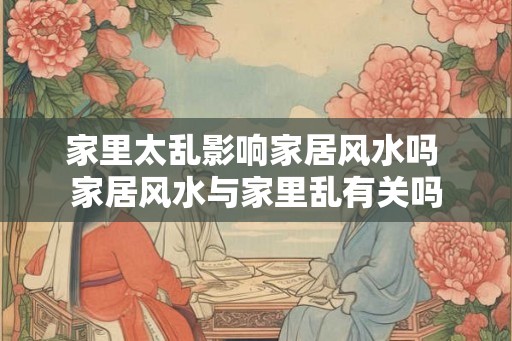 家里太乱影响家居风水吗 家居风水与家里乱有关吗