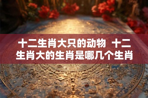 十二生肖大只的动物  十二生肖大的生肖是哪几个生肖
