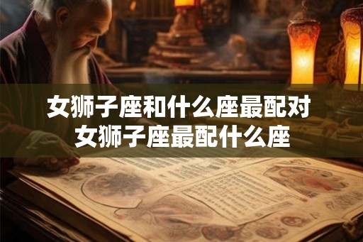 女狮子座和什么座最配对 女狮子座最配什么座
