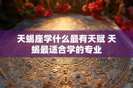 天蝎座学什么最有天赋 天蝎最适合学的专业