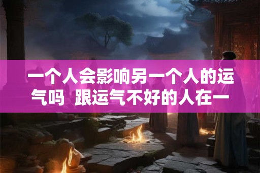 一个人会影响另一个人的运气吗  跟运气不好的人在一起会影响运气吗