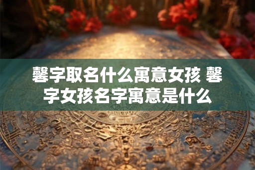 馨字取名什么寓意女孩 馨字女孩名字寓意是什么