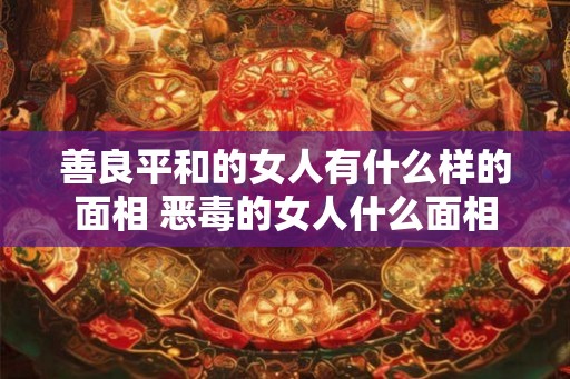 善良平和的女人有什么样的面相 恶毒的女人什么面相