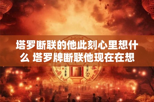 塔罗断联的他此刻心里想什么 塔罗牌断联他现在在想什么