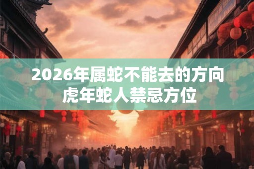 2026年属蛇不能去的方向 虎年蛇人禁忌方位