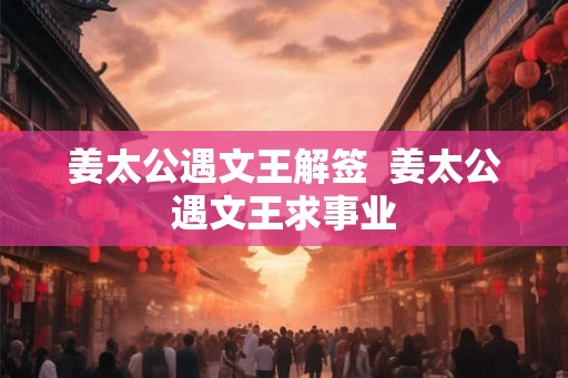姜太公遇文王解签 姜太公遇文王求事业 姜太公遇文王解签 姜太公遇文王求事业